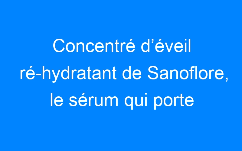 You are currently viewing Concentré d’éveil ré-hydratant de Sanoflore, le sérum qui porte bien son nom