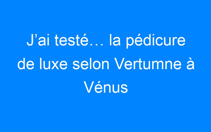 J’ai testé… la pédicure de luxe selon Vertumne à Vénus