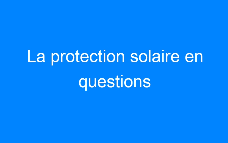 La protection solaire en questions