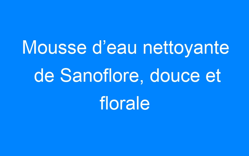 You are currently viewing Mousse d’eau nettoyante de Sanoflore, douce et florale